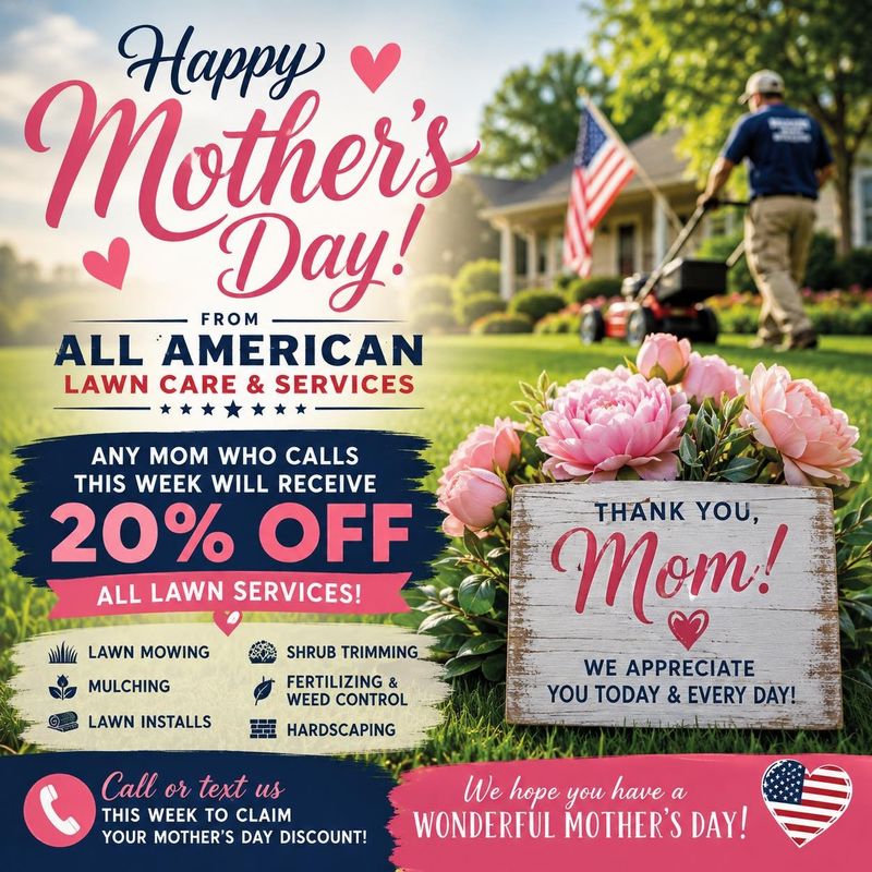 🌷 Happy Mother’s Day from All American Lawn Care & Services! 🌷

Today, we celebrate all of the amazing moms who work tirelessly to care for their families. Your love, strength, and dedication are truly appreciated.

To show our gratitude, we’re offering 20% OFF all lawn services for any mom who calls and books with us Today & Tomorrow.

Some Services include:

* Lawn Mowing
* Mulching
* Lawn Installs
* Shrub Trimming
* Fertilizing & Weed Control
* Hardscaping

📞 Call or text us this week to take advantage of this special Mother’s Day offer!

Thank you to all the incredible moms out there. We hope you have a relaxing and beautiful Mother’s Day! 💐🇺🇸

All American Lawn Care & Services
“Hard Work. Honest Service. The All-American Way.”